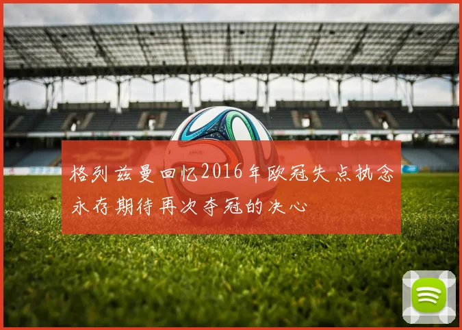 格列兹曼回忆2016年欧冠失点执念永存期待再次夺冠的决心