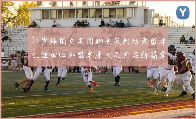 34岁韩国女足国脚池笑然结束留洋生涯回归加盟水原女足开启新篇章