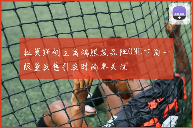 拉莫斯创立高端服装品牌ONE下周一限量发售引发时尚界关注