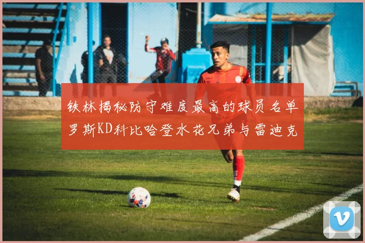 铁林揭秘防守难度最高的球员名单罗斯KD科比哈登水花兄弟与雷迪克