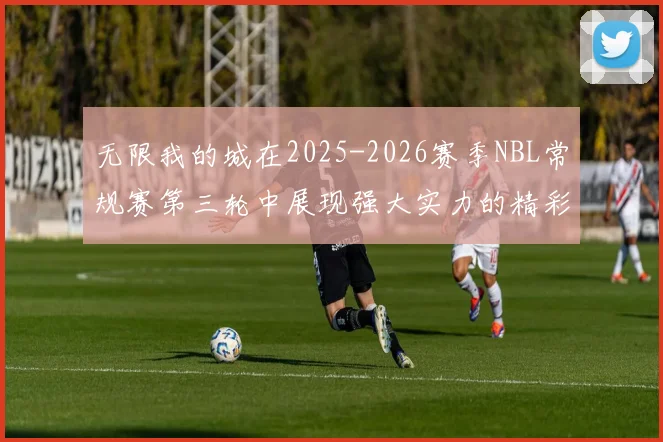 无限我的城在2025-2026赛季NBL常规赛第三轮中展现强大实力的精彩战报