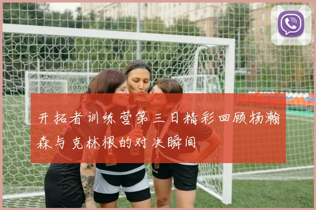 开拓者训练营第三日精彩回顾杨瀚森与克林根的对决瞬间