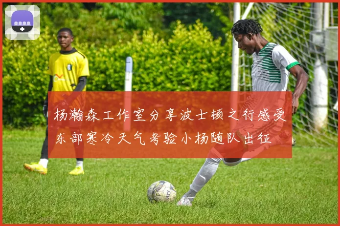 杨瀚森工作室分享波士顿之行感受东部寒冷天气考验小杨随队出征