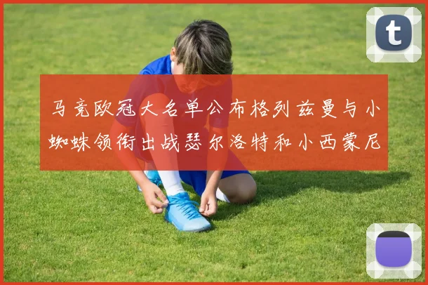 马竞欧冠大名单公布格列兹曼与小蜘蛛领衔出战瑟尔洛特和小西蒙尼在列