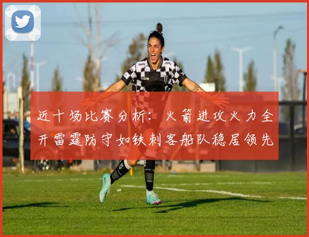 近十场比赛分析：火箭进攻火力全开雷霆防守如铁刺客船队稳居领先湖人表现堪忧