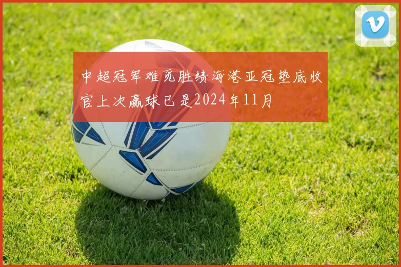 中超冠军难觅胜绩海港亚冠垫底收官上次赢球已是2024年11月