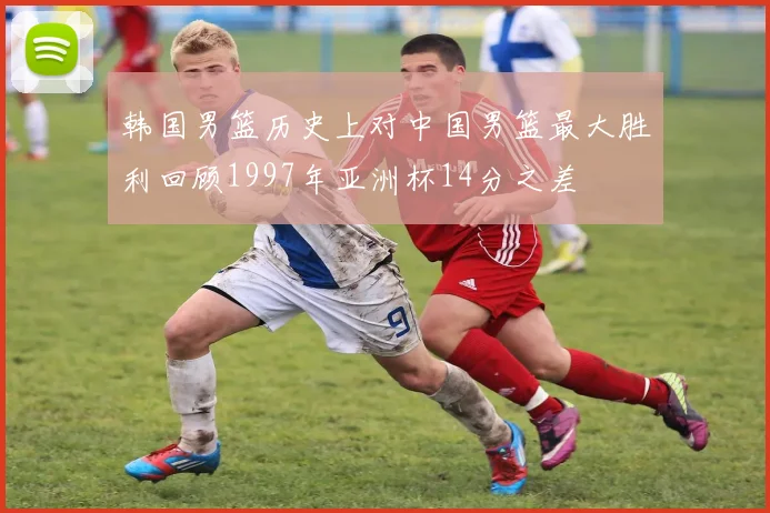 韩国男篮历史上对中国男篮最大胜利回顾1997年亚洲杯14分之差
