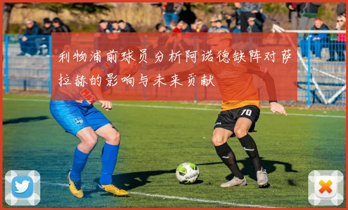 利物浦前球员分析阿诺德缺阵对萨拉赫的影响与未来贡献