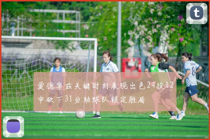 爱德华兹关键时刻表现出色24投12中砍下31分助球队锁定胜局
