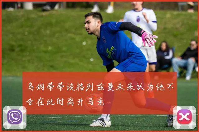 乌姆蒂蒂谈格列兹曼未来认为他不会在此时离开马竞