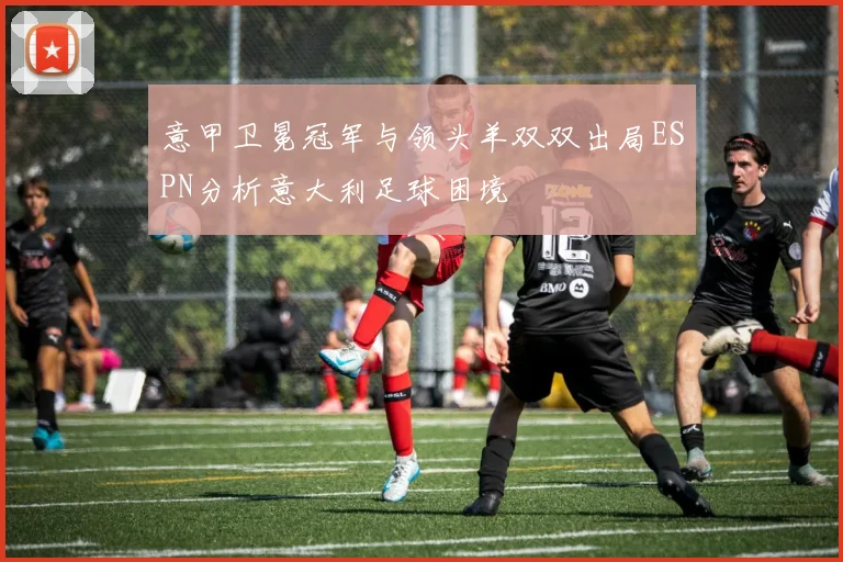 意甲卫冕冠军与领头羊双双出局ESPN分析意大利足球困境