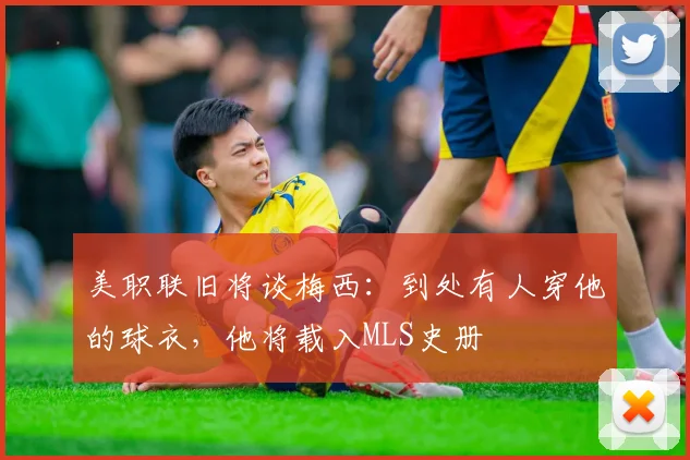 美职联旧将谈梅西：到处有人穿他的球衣，他将载入MLS史册