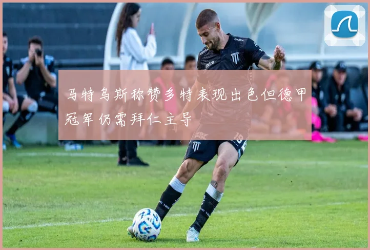 马特乌斯称赞多特表现出色但德甲冠军仍需拜仁主导
