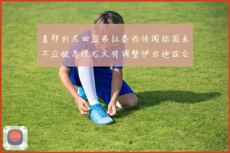 基耶利尼回应弗拉泰西传闻称国米不应被忽视尤文将调整伊尔迪兹合同内容