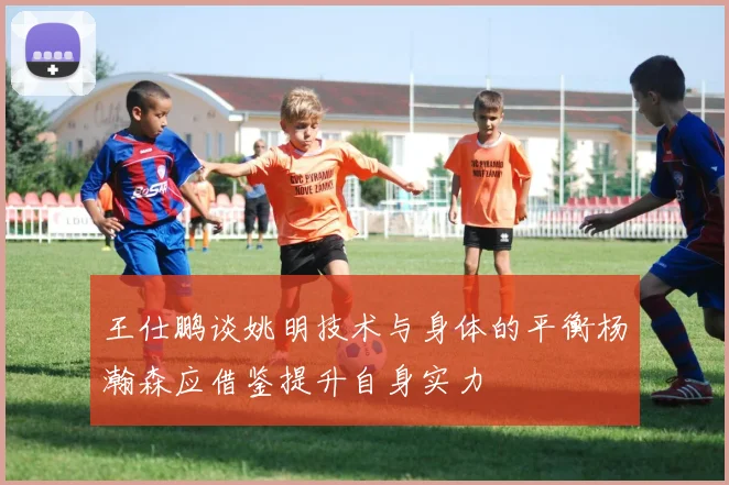 王仕鹏谈姚明技术与身体的平衡杨瀚森应借鉴提升自身实力