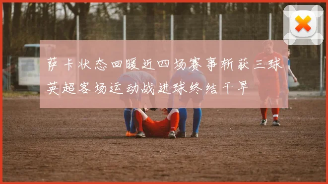 萨卡状态回暖近四场赛事斩获三球英超客场运动战进球终结干旱