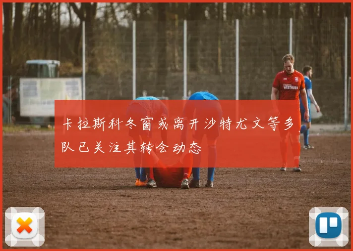 卡拉斯科冬窗或离开沙特尤文等多队已关注其转会动态