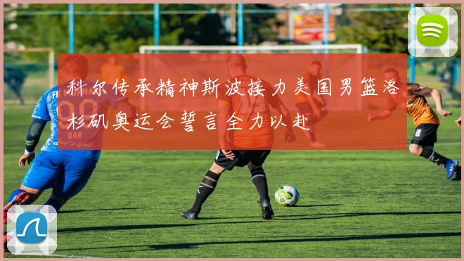 科尔传承精神斯波接力美国男篮洛杉矶奥运会誓言全力以赴