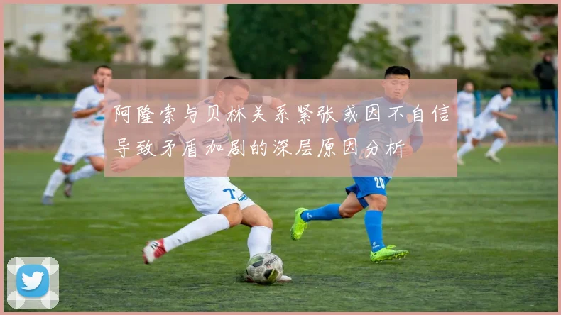 阿隆索与贝林关系紧张或因不自信导致矛盾加剧的深层原因分析