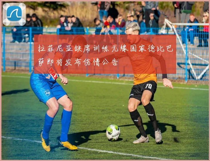拉菲尼亚缺席训练无缘国家德比巴萨即将发布伤情公告