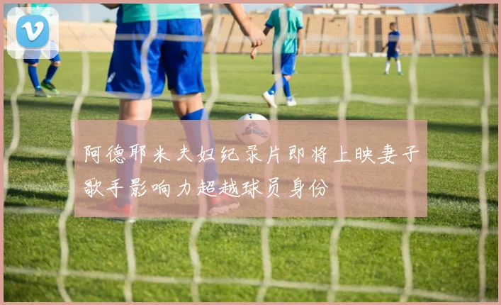 阿德耶米夫妇纪录片即将上映妻子歌手影响力超越球员身份