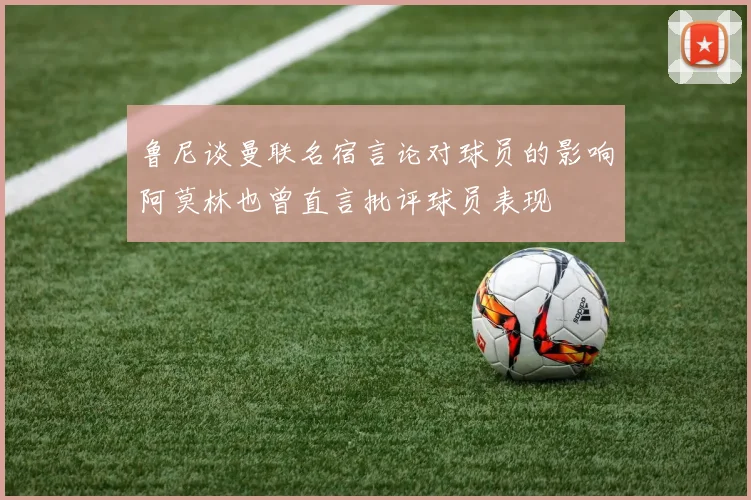 鲁尼谈曼联名宿言论对球员的影响阿莫林也曾直言批评球员表现