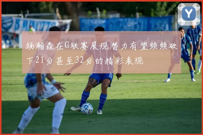 杨瀚森在G联赛展现潜力有望频频砍下21分甚至32分的精彩表现