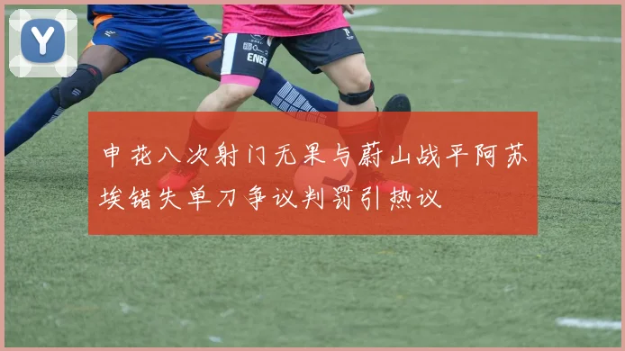 申花八次射门无果与蔚山战平阿苏埃错失单刀争议判罚引热议