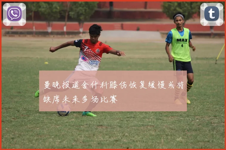 曼晚报道舍什科膝伤恢复缓慢或将缺席未来多场比赛