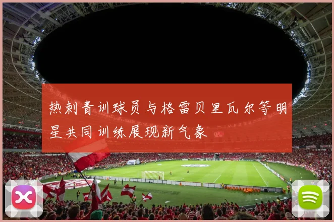 热刺青训球员与格雷贝里瓦尔等明星共同训练展现新气象