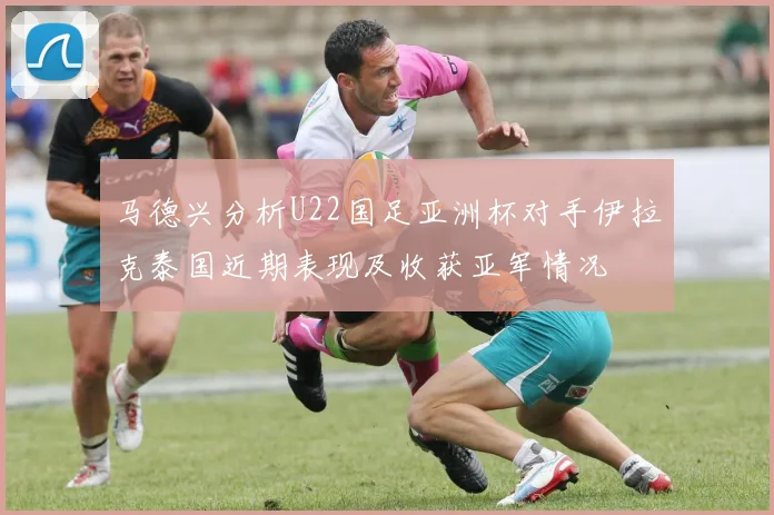 马德兴分析U22国足亚洲杯对手伊拉克泰国近期表现及收获亚军情况