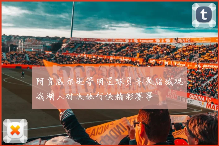 阿贾威尔逊等明星球员齐聚赌城观战湖人对决独行侠精彩赛事