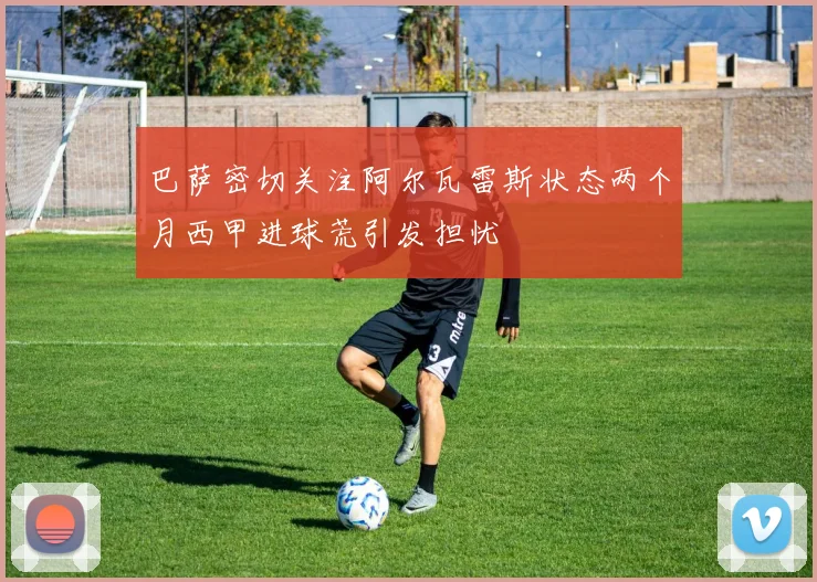 巴萨密切关注阿尔瓦雷斯状态两个月西甲进球荒引发担忧