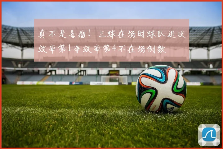 真不是毒瘤！三球在场时球队进攻效率第1净效率第4不在场倒数