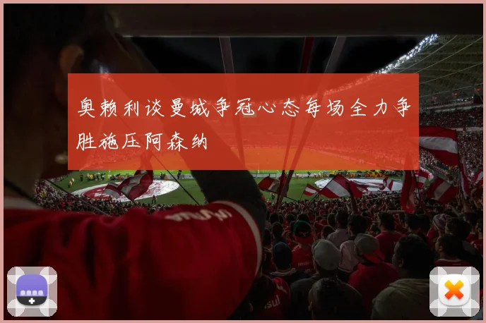 奥赖利谈曼城争冠心态每场全力争胜施压阿森纳