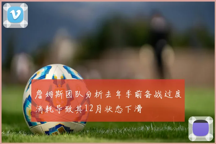 詹姆斯团队分析去年季前备战过度消耗导致其12月状态下滑