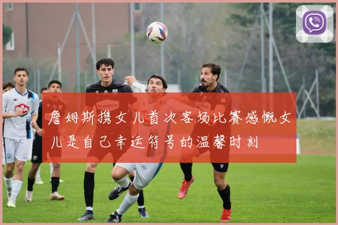 詹姆斯携女儿首次客场比赛感慨女儿是自己幸运符号的温馨时刻