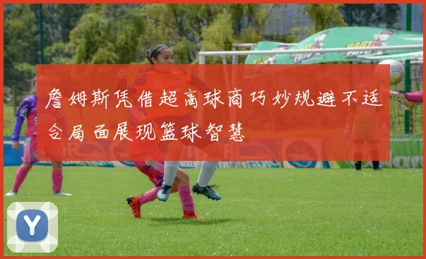 詹姆斯凭借超高球商巧妙规避不适合局面展现篮球智慧
