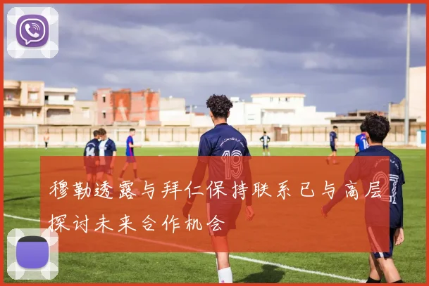 穆勒透露与拜仁保持联系已与高层探讨未来合作机会