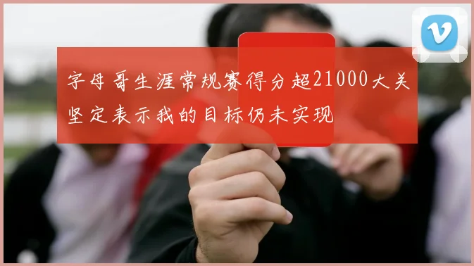 字母哥生涯常规赛得分超21000大关坚定表示我的目标仍未实现